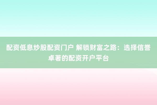 配资低息炒股配资门户 解锁财富之路：选择信誉卓著的配资开户平台