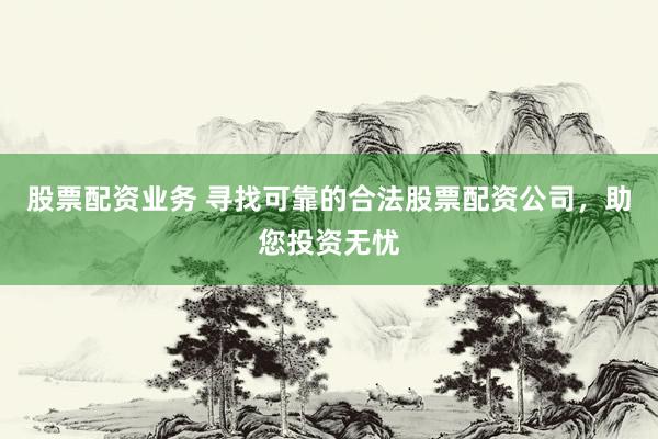 股票配资业务 寻找可靠的合法股票配资公司，助您投资无忧