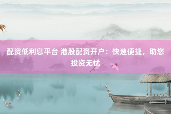 配资低利息平台 港股配资开户：快速便捷，助您投资无忧