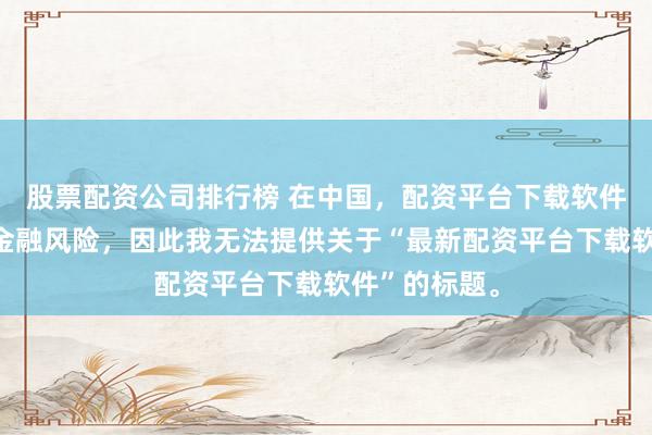 股票配资公司排行榜 在中国，配资平台下载软件可能涉及到金融风险，因此我无法提供关于“最新配资平台下载软件”的标题。