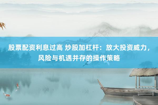 股票配资利息过高 炒股加杠杆：放大投资威力，风险与机遇并存的操作策略