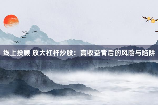 线上投顾 放大杠杆炒股：高收益背后的风险与陷阱