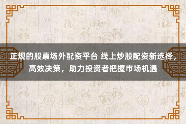 正规的股票场外配资平台 线上炒股配资新选择，高效决策，助力投资者把握市场机遇