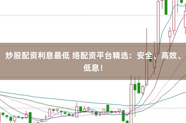 炒股配资利息最低 络配资平台精选：安全、高效、低息！
