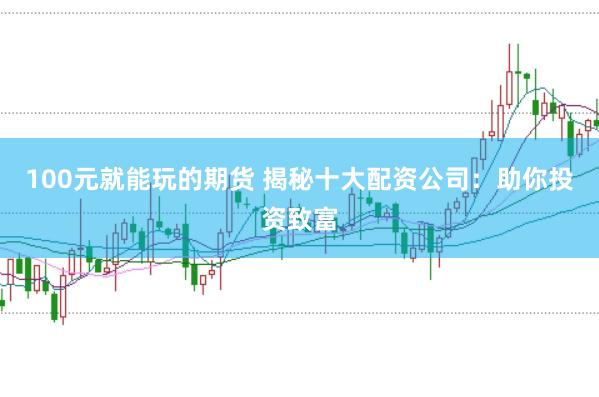 100元就能玩的期货 揭秘十大配资公司：助你投资致富