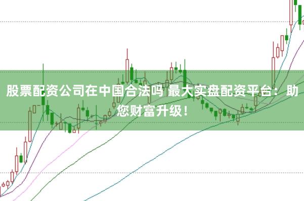 股票配资公司在中国合法吗 最大实盘配资平台：助您财富升级！