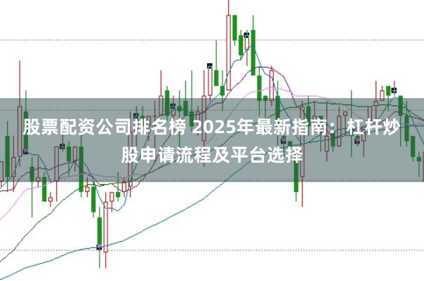 股票配资公司排名榜 2025年最新指南：杠杆炒股申请流程及平台选择