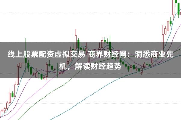线上股票配资虚拟交易 商界财经网：洞悉商业先机，解读财经趋势