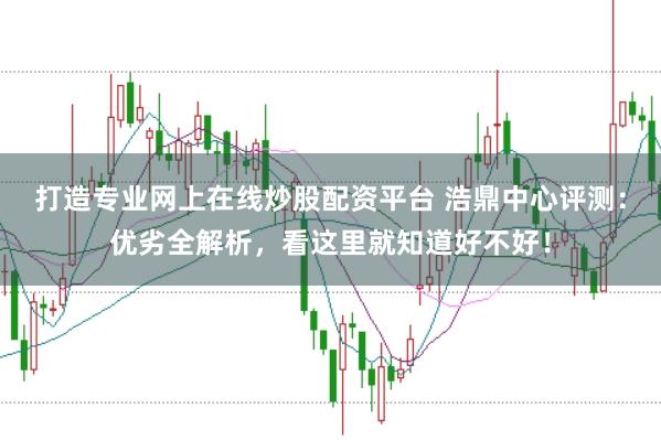 打造专业网上在线炒股配资平台 浩鼎中心评测：优劣全解析，看这里就知道好不好！