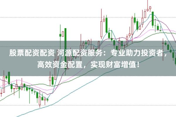 股票配资配资 河源配资服务：专业助力投资者，高效资金配置，实现财富增值！