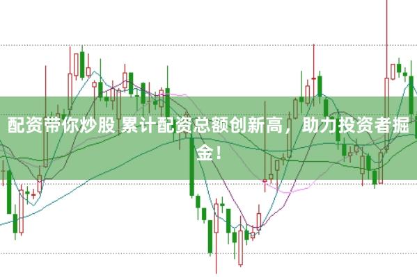 配资带你炒股 累计配资总额创新高，助力投资者掘金！