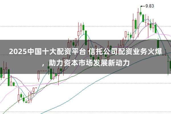 2025中国十大配资平台 信托公司配资业务火爆，助力资本市场发展新动力