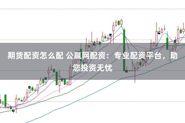 期货配资怎么配 公赢网配资：专业配资平台，助您投资无忧