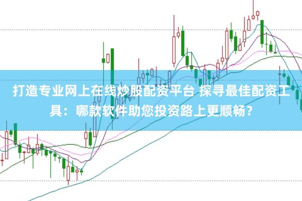 打造专业网上在线炒股配资平台 探寻最佳配资工具：哪款软件助您投资路上更顺畅？