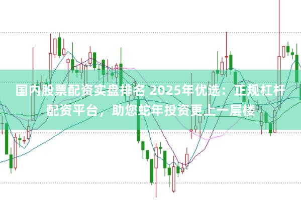 国内股票配资实盘排名 2025年优选：正规杠杆配资平台，助您蛇年投资更上一层楼