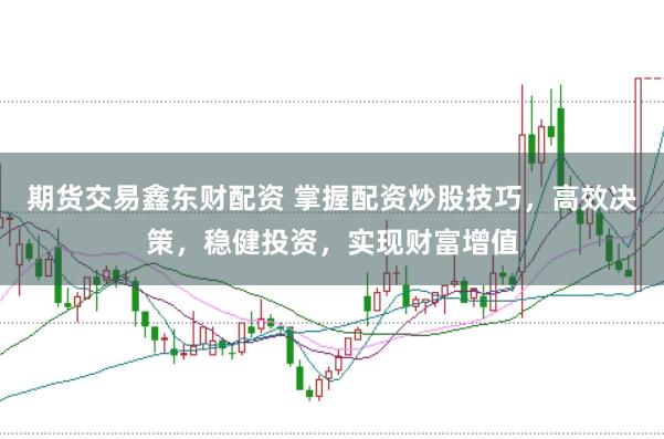 期货交易鑫东财配资 掌握配资炒股技巧，高效决策，稳健投资，实现财富增值