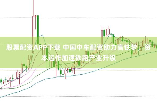股票配资APP下载 中国中车配资助力高铁梦，资本运作加速铁路产业升级