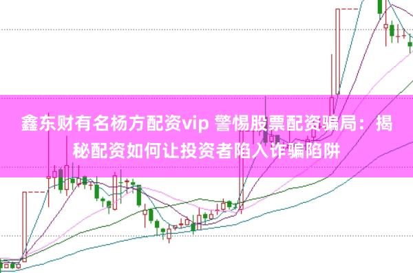 鑫东财有名杨方配资vip 警惕股票配资骗局：揭秘配资如何让投资者陷入诈骗陷阱