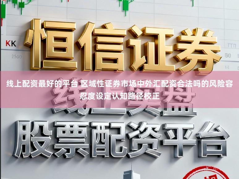 线上配资最好的平台 区域性证券市场中外汇配资合法吗的风险容忍度设定认知路径校正