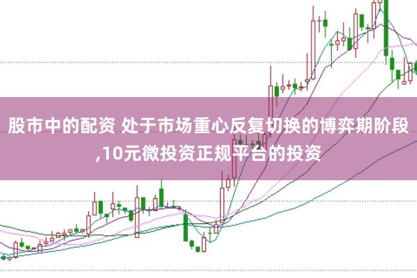 股市中的配资 处于市场重心反复切换的博弈期阶段,10元微投资正规平台的投资