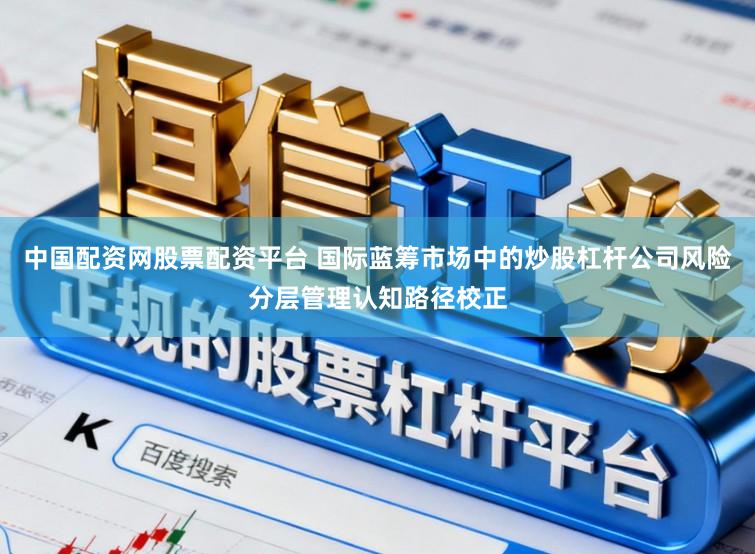 中国配资网股票配资平台 国际蓝筹市场中的炒股杠杆公司风险分层管理认知路径校正