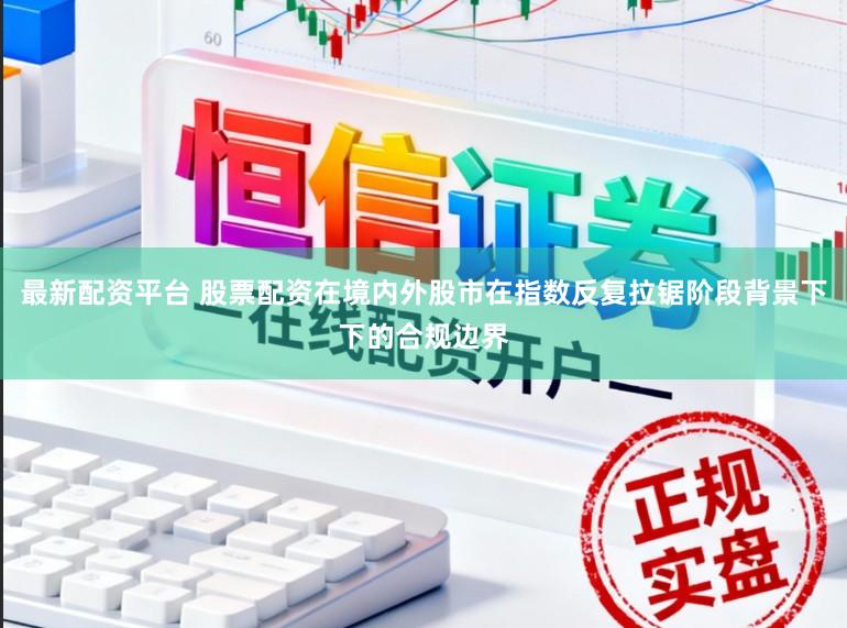 最新配资平台 股票配资在境内外股市在指数反复拉锯阶段背景下下的合规边界