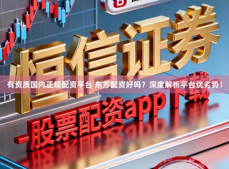 有资质国内正规配资平台 东方配资好吗？深度解析平台优劣势！