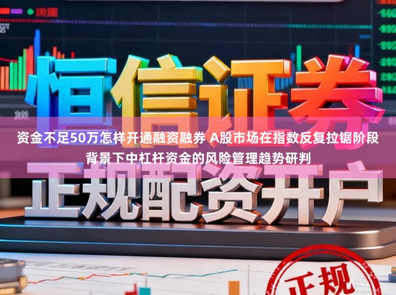 资金不足50万怎样开通融资融券 A股市场在指数反复拉锯阶段背景下中杠杆资金的风险管理趋势研判