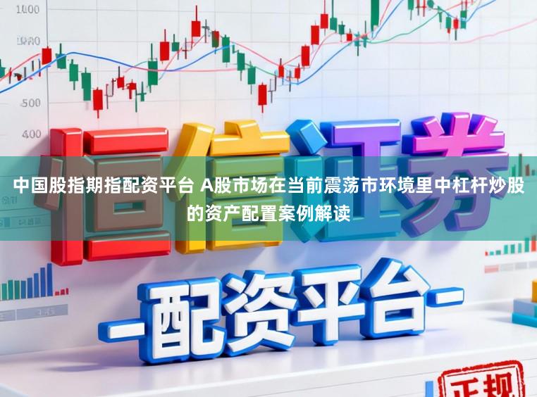 中国股指期指配资平台 A股市场在当前震荡市环境里中杠杆炒股的资产配置案例解读