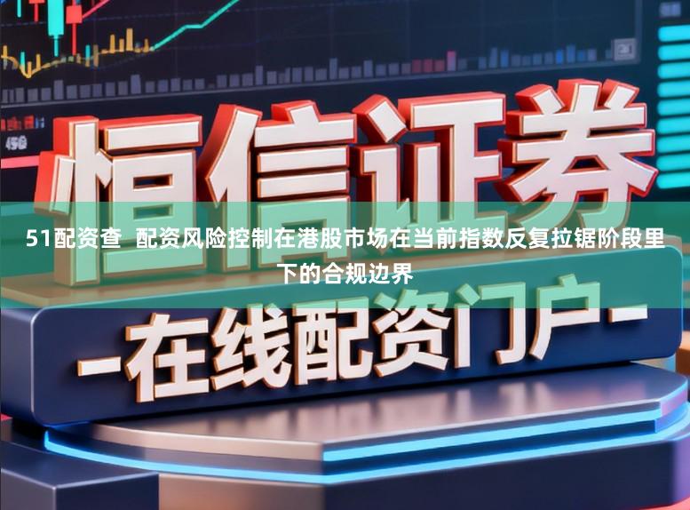 51配资查  配资风险控制在港股市场在当前指数反复拉锯阶段里下的合规边界