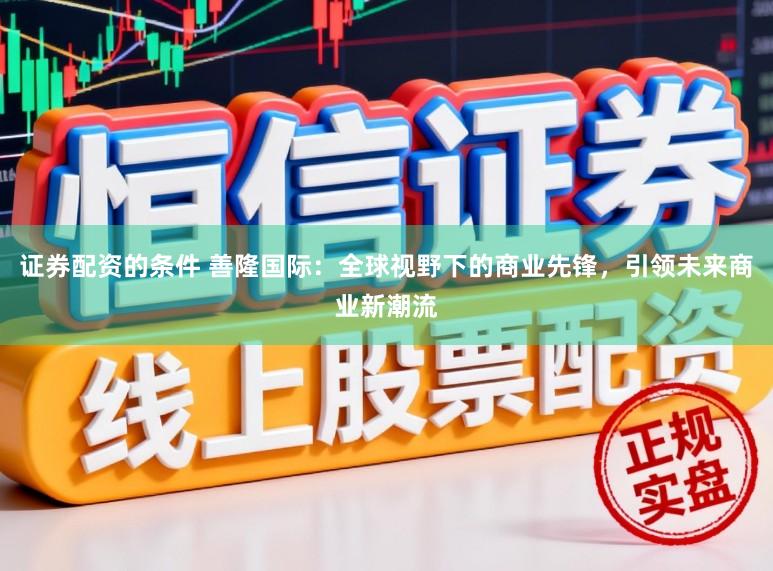 证券配资的条件 善隆国际：全球视野下的商业先锋，引领未来商业新潮流