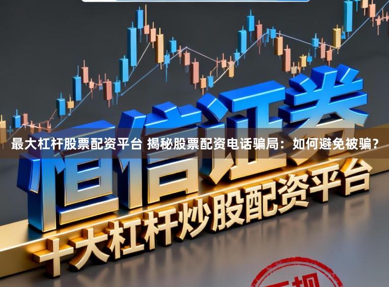 最大杠杆股票配资平台 揭秘股票配资电话骗局：如何避免被骗？